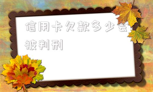 信用卡欠款多少会被判刑(信用卡欠款一直在还会被判刑吗)