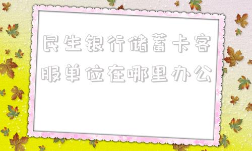 民生银行储蓄卡客服单位在哪里办公的简单介绍