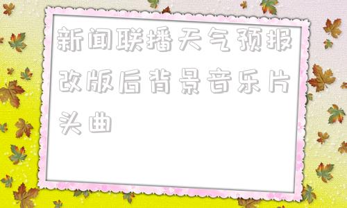 包含新闻联播天气预报改版后背景音乐片头曲的词条