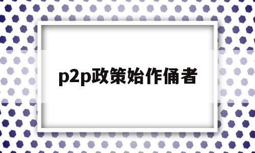 p2p政策始作俑者(p2p2020新政策)