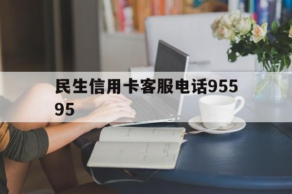 民生信用卡客服电话95595(民生信用卡客服电话是24小时吗)
