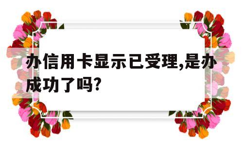 办信用卡显示已受理,是办成功了吗?(办信用卡上面显示申请已受理是什么意思)