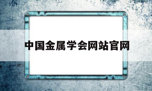 中国金属学会网站官网(中国金属学会网站官网首页)
