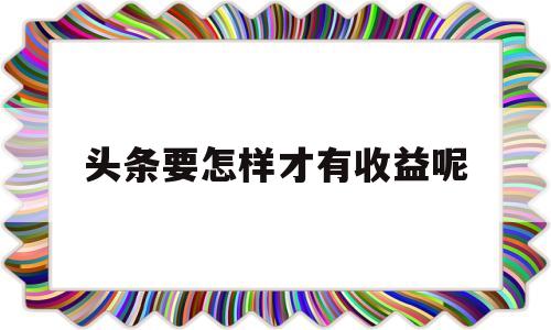 头条要怎样才有收益呢(头条要怎样才有收益呢视频)