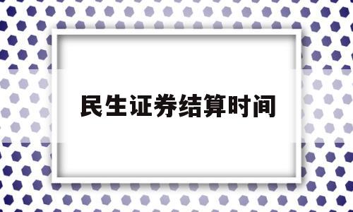 民生证券结算时间(民生证券提现到账时间)