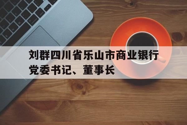 刘群四川省乐山市商业银行党委书记、董事长(乐山商行行长领导名单)
